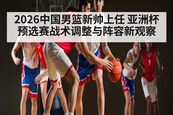 2026中国男篮新帅上任 亚洲杯预选赛战术调整与阵容新观察