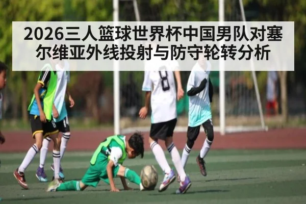 2026三人篮球世界杯中国男队对塞尔维亚外线投射与防守轮转分析