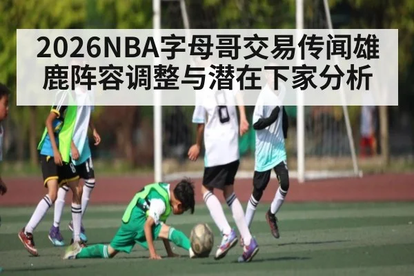 2026NBA字母哥交易传闻雄鹿阵容调整与潜在下家分析