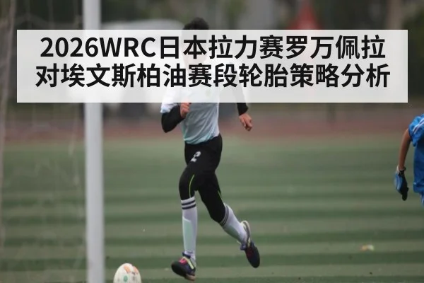 2026WRC日本拉力赛罗万佩拉对埃文斯柏油赛段轮胎策略分析